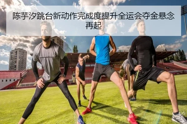 陈芋汐跳台新动作完成度提升全运会夺金悬念再起